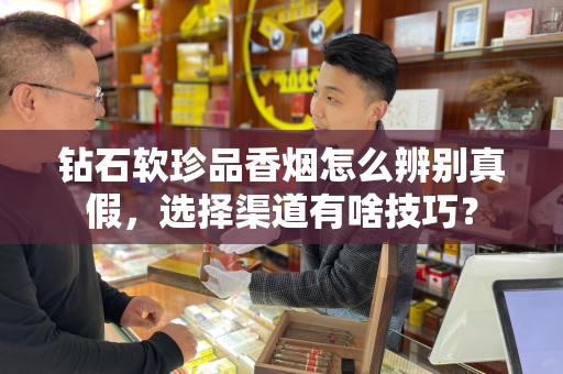 钻石软珍品香烟怎么辨别真假，选择渠道有啥技巧？